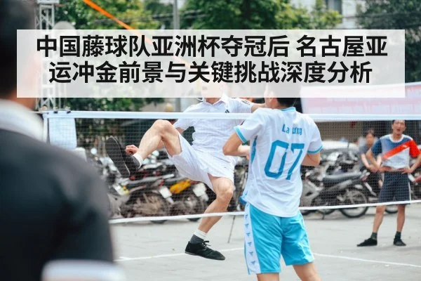 中国藤球队亚洲杯夺冠后 名古屋亚运冲金前景与关键挑战深度分析 | kaiyun