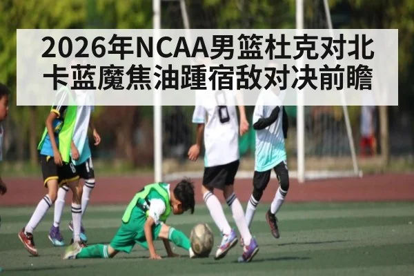 2026年NCAA男篮杜克对北卡蓝魔焦油踵宿敌对决前瞻 | kaiyun